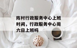陈村行政服务中心上班时间，行政服务中心周六日上班吗