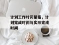 计划工作时间是指，计划完成时间与实际完成时间