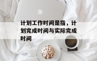 计划工作时间是指，计划完成时间与实际完成时间