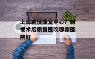 上海脑梗康复中心？脑梗术后康复医院哪家医院好