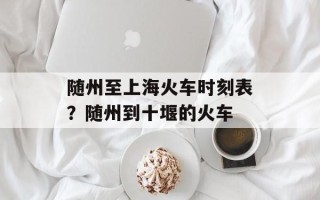 随州至上海火车时刻表？随州到十堰的火车