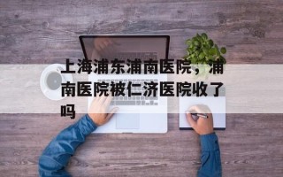 上海浦东浦南医院，浦南医院被仁济医院收了吗