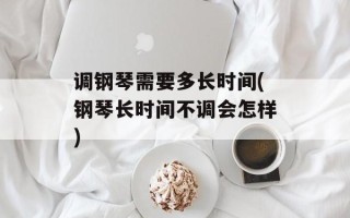 调钢琴需要多长时间(钢琴长时间不调会怎样)
