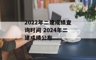 2022年二建成绩查询时间 2024年二建成绩公布