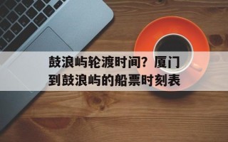 鼓浪屿轮渡时间？厦门到鼓浪屿的船票时刻表