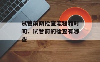 试管前期检查流程和时间，试管前的检查有哪些