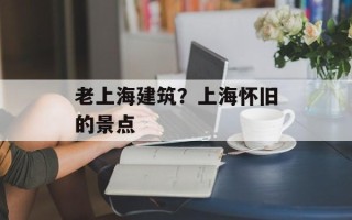 老上海建筑？上海怀旧的景点