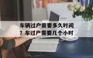 车辆过户需要多久时间？车过户需要几个小时