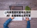 马来西亚时差和北京时间？吉隆坡和北京时差