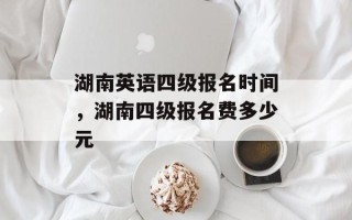 湖南英语四级报名时间，湖南四级报名费多少元