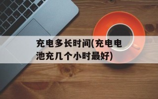 充电多长时间(充电电池充几个小时最好)