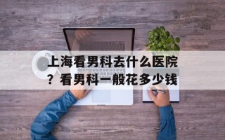 上海看男科去什么医院？看男科一般花多少钱