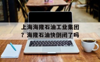 上海海隆石油工业集团？海隆石油快倒闭了吗