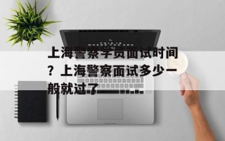 上海警察学员面试时间？上海警察面试多少一般就过了