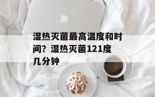 湿热灭菌最高温度和时间？湿热灭菌121度几分钟