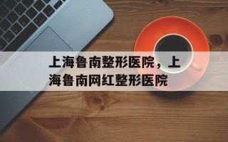 上海鲁南整形医院，上海鲁南网红整形医院