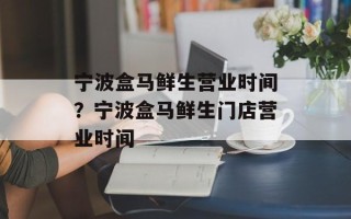 宁波盒马鲜生营业时间？宁波盒马鲜生门店营业时间