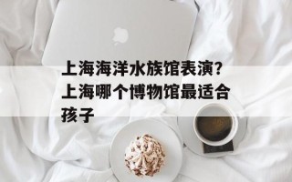 上海海洋水族馆表演？上海哪个博物馆最适合孩子