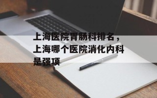 上海医院胃肠科排名，上海哪个医院消化内科是强项