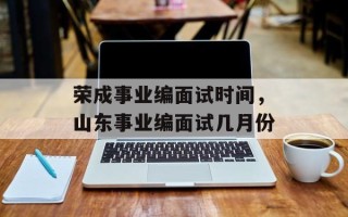 荣成事业编面试时间，山东事业编面试几月份