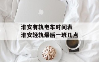 淮安有轨电车时间表 淮安轻轨最后一班几点