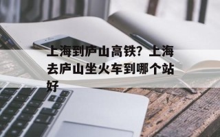上海到庐山高铁？上海去庐山坐火车到哪个站好