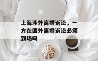 上海涉外离婚诉讼，一方在国外离婚诉讼必须到场吗