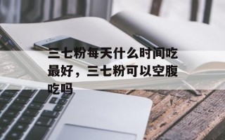 三七粉每天什么时间吃最好，三七粉可以空腹吃吗