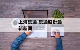 上海乐通 乐通股份最新新闻