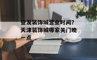 登发装饰城营业时间？天津装饰城哪家关门晚一点