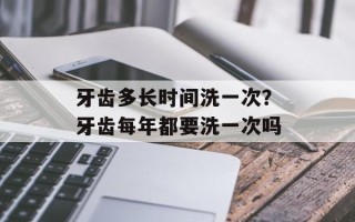 牙齿多长时间洗一次？牙齿每年都要洗一次吗