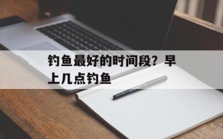 钓鱼最好的时间段？早上几点钓鱼