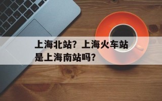 上海北站？上海火车站是上海南站吗？