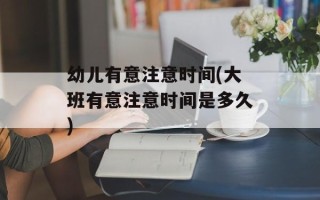 幼儿有意注意时间(大班有意注意时间是多久)