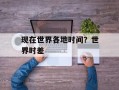 现在世界各地时间？世界时差