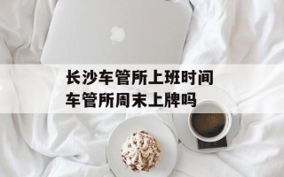 长沙车管所上班时间 车管所周末上牌吗
