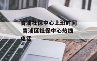 青浦社保中心上班时间 青浦区社保中心热线电话
