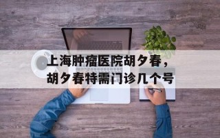 上海肿瘤医院胡夕春，胡夕春特需门诊几个号