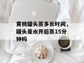 黄桃罐头蒸多长时间，罐头是水开后蒸15分钟吗