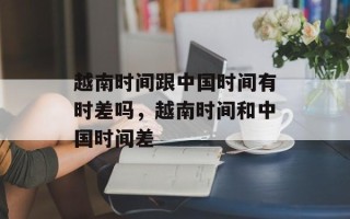 越南时间跟中国时间有时差吗，越南时间和中国时间差