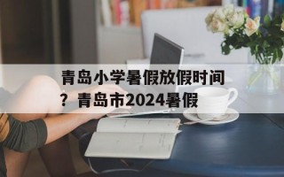 青岛小学暑假放假时间？青岛市2024暑假