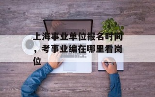 上海事业单位报名时间，考事业编在哪里看岗位