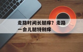 走路时间长腿痒？走路一会儿腿特别痒