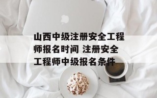 山西中级注册安全工程师报名时间 注册安全工程师中级报名条件