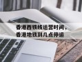 香港西铁线运营时间，香港地铁到几点停运