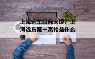 上海远东国际大厦？上海远东第一高楼是什么楼