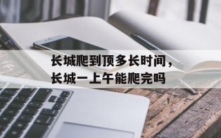 长城爬到顶多长时间，长城一上午能爬完吗