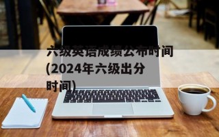 六级英语成绩公布时间(2024年六级出分时间)