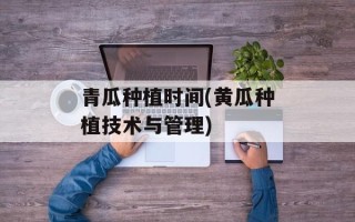 青瓜种植时间(黄瓜种植技术与管理)