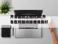 齐鲁医院上班时间(齐鲁医院脑动脉瘤谁最好)